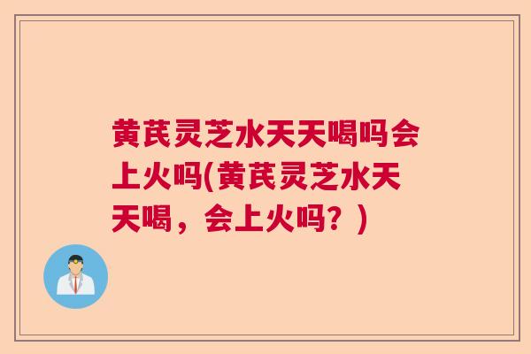 黄芪灵芝水天天喝吗会上火吗(黄芪灵芝水天天喝，会上火吗？)