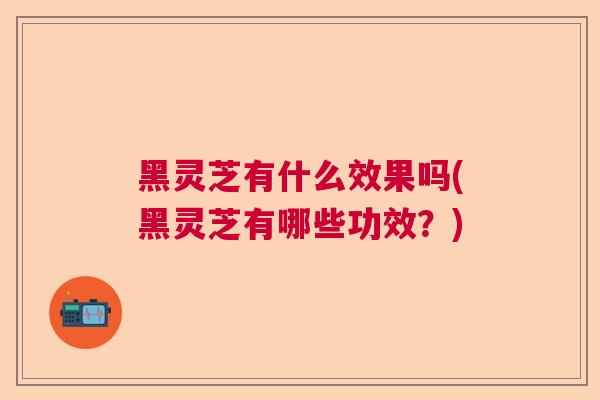 黑灵芝有什么效果吗(黑灵芝有哪些功效？)