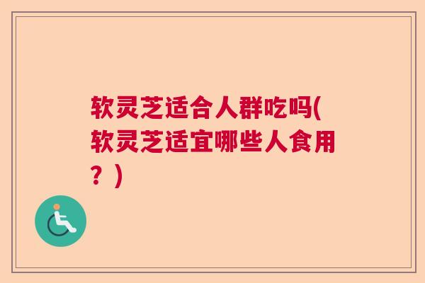 软灵芝适合人群吃吗(软灵芝适宜哪些人食用？)