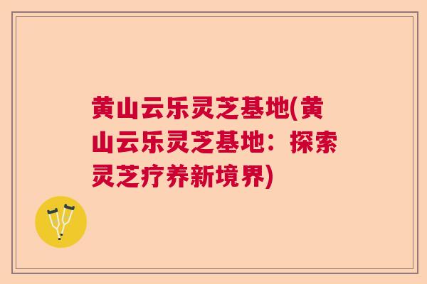 黄山云乐灵芝基地(黄山云乐灵芝基地：探索灵芝疗养新境界)