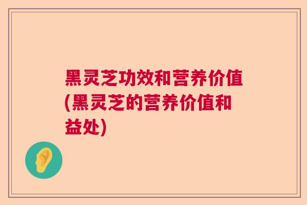 黑灵芝功效和营养价值(黑灵芝的营养价值和益处)