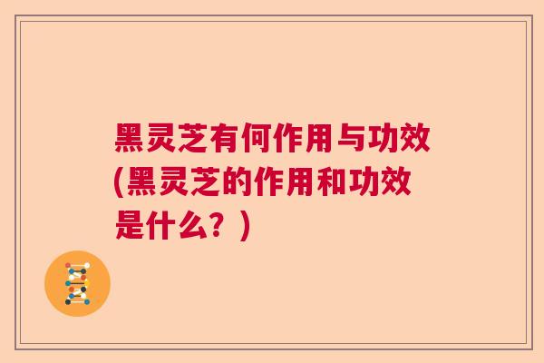 黑灵芝有何作用与功效(黑灵芝的作用和功效是什么？)