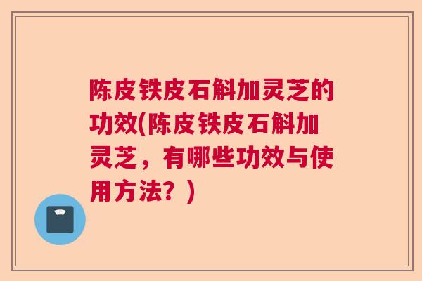 陈皮铁皮石斛加灵芝的功效(陈皮铁皮石斛加灵芝，有哪些功效与使用方法？)