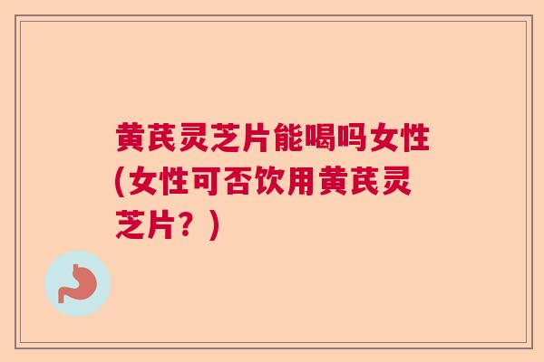 黄芪灵芝片能喝吗女性(女性可否饮用黄芪灵芝片？)