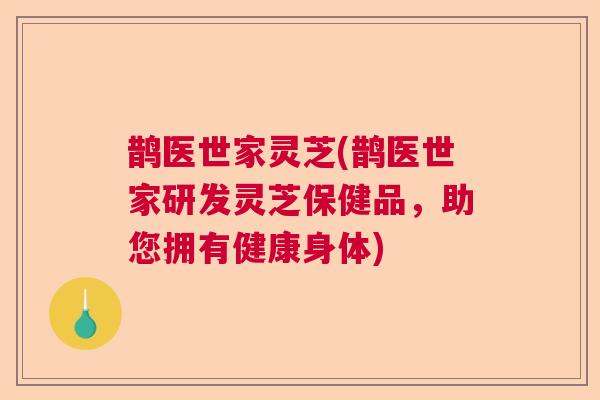 鹊医世家灵芝(鹊医世家研发灵芝保健品，助您拥有健康身体)