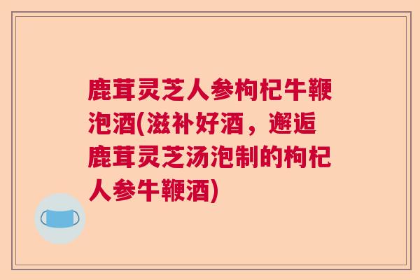 鹿茸灵芝人参枸杞牛鞭泡酒(滋补好酒，邂逅鹿茸灵芝汤泡制的枸杞人参牛鞭酒)