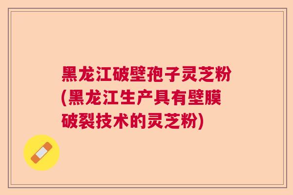 黑龙江破壁孢子灵芝粉(黑龙江生产具有壁膜破裂技术的灵芝粉)
