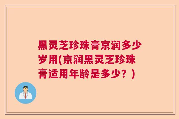 黑灵芝珍珠膏京润多少岁用(京润黑灵芝珍珠膏适用年龄是多少？)