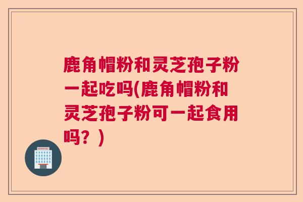 鹿角帽粉和灵芝孢子粉一起吃吗(鹿角帽粉和灵芝孢子粉可一起食用吗？)