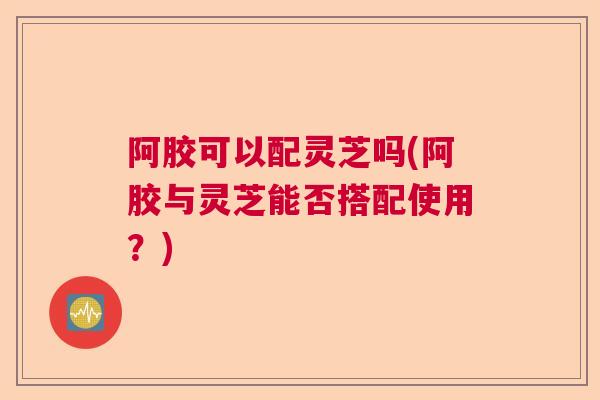 阿胶可以配灵芝吗(阿胶与灵芝能否搭配使用？)
