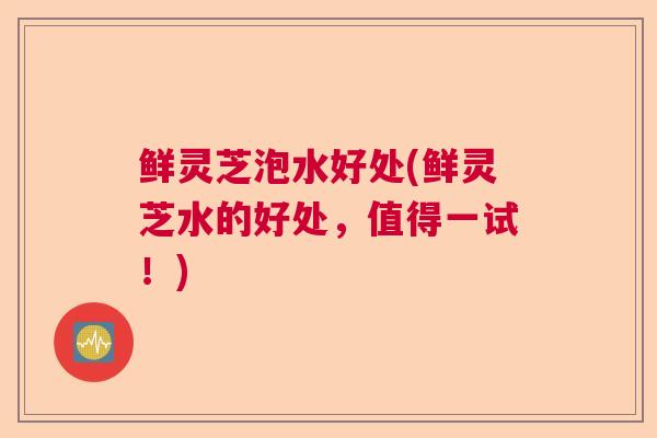 鲜灵芝泡水好处(鲜灵芝水的好处，值得一试！)