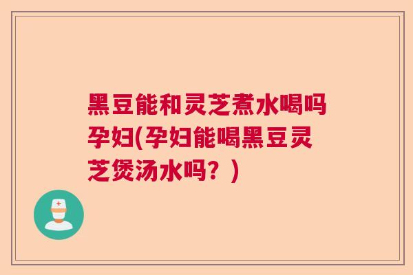 黑豆能和灵芝煮水喝吗孕妇(孕妇能喝黑豆灵芝煲汤水吗？)
