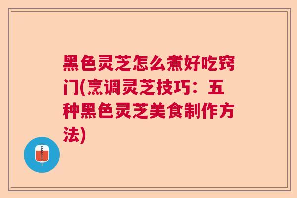 黑色灵芝怎么煮好吃窍门(烹调灵芝技巧：五种黑色灵芝美食制作方法)