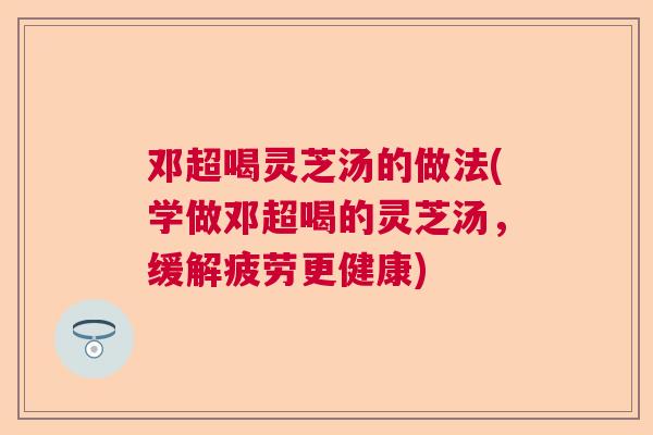 邓超喝灵芝汤的做法(学做邓超喝的灵芝汤，缓解疲劳更健康)