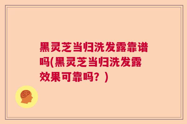 黑灵芝当归洗发露靠谱吗(黑灵芝当归洗发露效果可靠吗？)