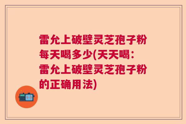 雷允上破壁灵芝孢子粉每天喝多少(天天喝：雷允上破壁灵芝孢子粉的正确用法)