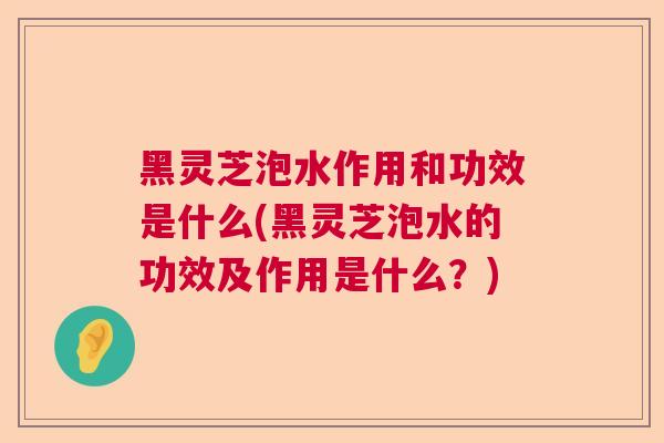 黑灵芝泡水作用和功效是什么(黑灵芝泡水的功效及作用是什么？)