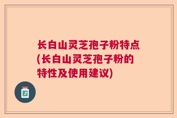 长白山灵芝孢子粉特点(长白山灵芝孢子粉的特性及使用建议)