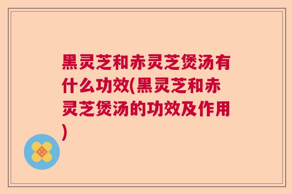 黑灵芝和赤灵芝煲汤有什么功效(黑灵芝和赤灵芝煲汤的功效及作用)