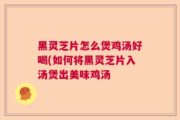 黑灵芝片怎么煲鸡汤好喝(如何将黑灵芝片入汤煲出美味鸡汤