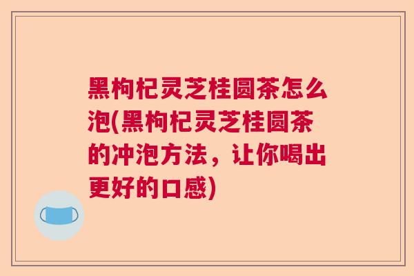 黑枸杞灵芝桂圆茶怎么泡(黑枸杞灵芝桂圆茶的冲泡方法，让你喝出更好的口感)