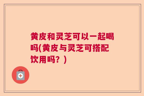 黄皮和灵芝可以一起喝吗(黄皮与灵芝可搭配饮用吗？)