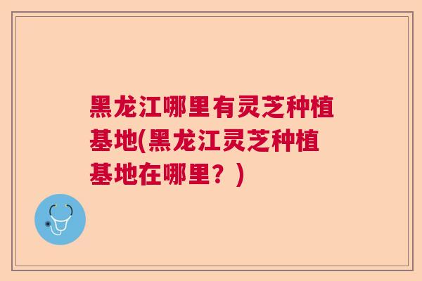 黑龙江哪里有灵芝种植基地(黑龙江灵芝种植基地在哪里？)