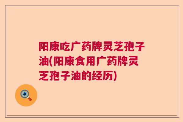 阳康吃广药牌灵芝孢子油(阳康食用广药牌灵芝孢子油的经历)