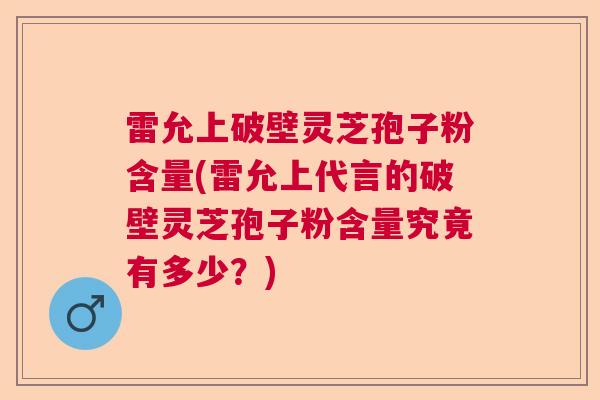雷允上破壁灵芝孢子粉含量(雷允上代言的破壁灵芝孢子粉含量究竟有多少？)