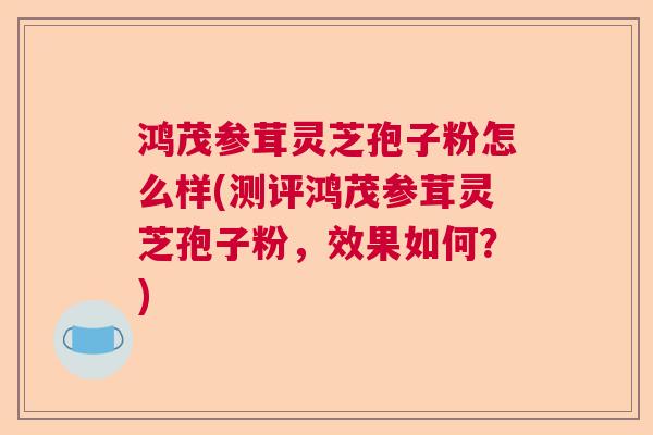 鸿茂参茸灵芝孢子粉怎么样(测评鸿茂参茸灵芝孢子粉，效果如何？)