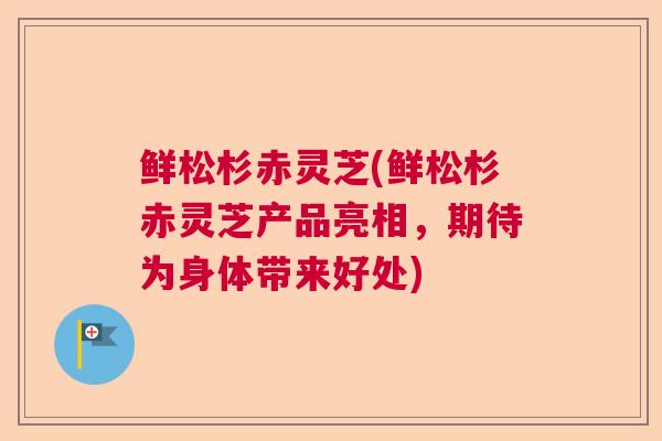 鲜松杉赤灵芝(鲜松杉赤灵芝产品亮相，期待为身体带来好处)
