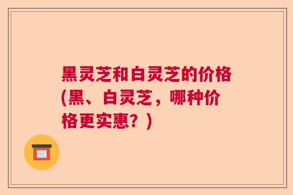 黑灵芝和白灵芝的价格(黑、白灵芝，哪种价格更实惠？)