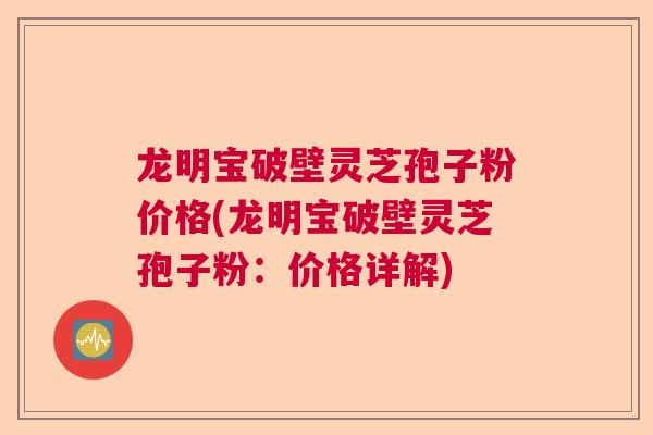 龙明宝破壁灵芝孢子粉价格(龙明宝破壁灵芝孢子粉：价格详解)