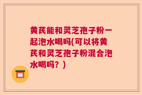 黄芪能和灵芝孢子粉一起泡水喝吗(可以将黄芪和灵芝孢子粉混合泡水喝吗？)