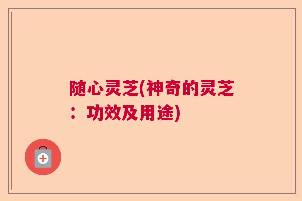 随心灵芝(神奇的灵芝：功效及用途)