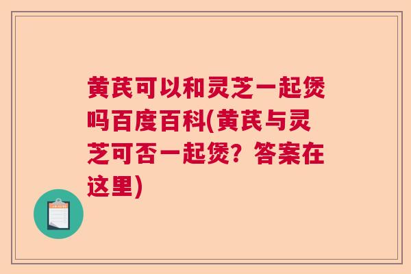 黄芪可以和灵芝一起煲吗百度百科(黄芪与灵芝可否一起煲？答案在这里)