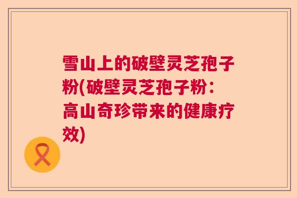 雪山上的破壁灵芝孢子粉(破壁灵芝孢子粉：高山奇珍带来的健康疗效)