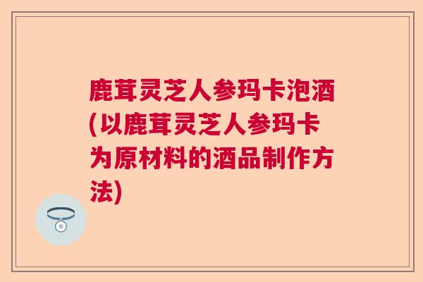 鹿茸灵芝人参玛卡泡酒(以鹿茸灵芝人参玛卡为原材料的酒品制作方法)
