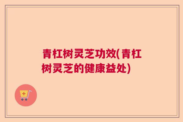 青杠树灵芝功效(青杠树灵芝的健康益处)