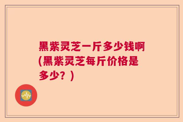 黑紫灵芝一斤多少钱啊(黑紫灵芝每斤价格是多少？)