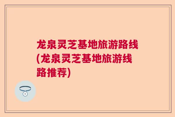 龙泉灵芝基地旅游路线(龙泉灵芝基地旅游线路推荐)