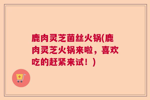 鹿肉灵芝菌丝火锅(鹿肉灵芝火锅来啦，喜欢吃的赶紧来试！)