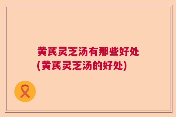 黄芪灵芝汤有那些好处(黄芪灵芝汤的好处)