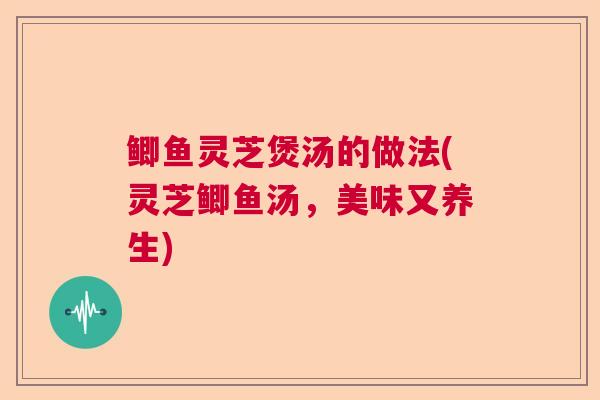 鲫鱼灵芝煲汤的做法(灵芝鲫鱼汤，美味又养生)