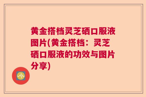 黄金搭档灵芝硒口服液图片(黄金搭档：灵芝硒口服液的功效与图片分享)