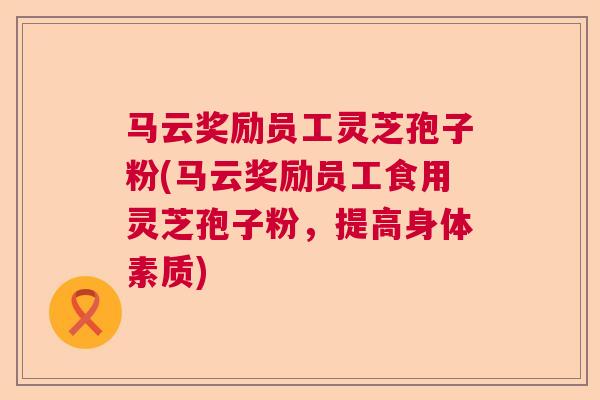 马云奖励员工灵芝孢子粉(马云奖励员工食用灵芝孢子粉，提高身体素质)