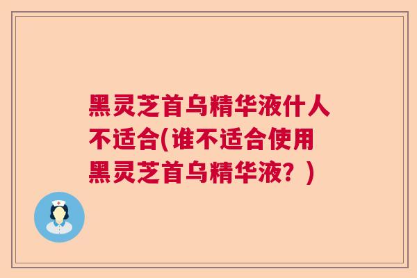 黑灵芝首乌精华液什人不适合(谁不适合使用黑灵芝首乌精华液？)