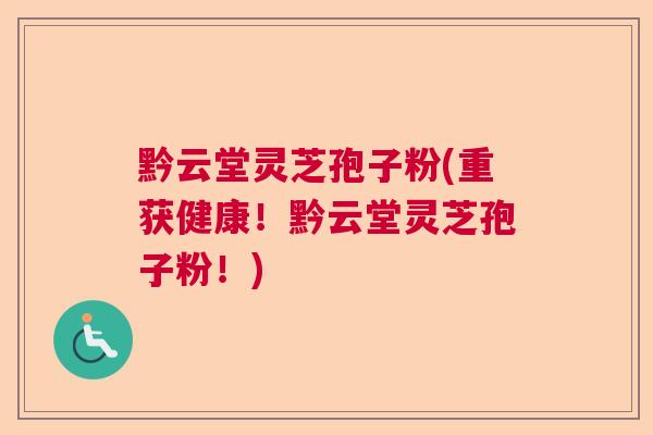 黔云堂灵芝孢子粉(重获健康！黔云堂灵芝孢子粉！)