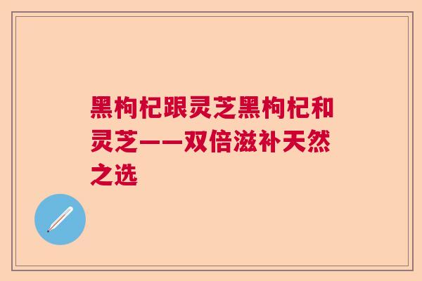 黑枸杞跟灵芝黑枸杞和灵芝——双倍滋补天然之选