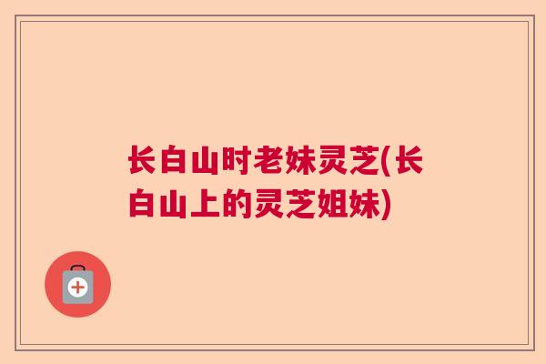 长白山时老妹灵芝(长白山上的灵芝姐妹)